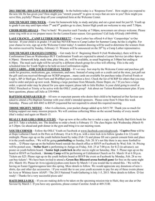2011 THEME: HIS LOVE-OUR RESPONSE – In the bulletin today is a „Response Form‟. How might you respond to
the new life He has given you? How might you “stretch yourself” to grow in ways that are new to you? How might you
serve Him, joyfully? Please drop off your completed form at the Welcome Center.
YOUTH NIGHT THIS WEEK – Come for homework help, to study and play and eat a great meal for just $3. Youth up
to grade 6 can stay until 6pm when 7th and 8th graders go to class; Senior High youth are welcome to stay until 7:30pm.
CHOIR REHEARSALS – They‟re back! We practice each Tuesday at 7:00pm; newcomers are always welcome. Please
come sing with us as we prepare music for the Lenten/Easter season. Got questions? Call Judy O'Grady (469-0948).
LAST CHANCE…CAMP LUTHER FOR FREE?!? – Camp Luther has offered 4 of their „Camperships‟ to Our
Saviour. If your child is in grades 3-8 and has NEVER been to Camp Luther for Summer Camp, he/she is eligible. For
your chance to win, sign up at the Welcome Center today! A random drawing will be used to determine the winners from
the entries received by Sunday, February 13. Winners will be announced on the 20th by a Camp Luther representative.
YOUTH NIGHT CHANGES COMING – Get ready for it! Beginning March 9 (Ash Wednesday), there will be no
Confirmation Class on Wednesdays BUT Confirmation Youth are expected to attend a Lenten Service (at either 4pm or
6:30pm). Homework help, study time, play time, etc. will be available, as usual beginning at 3:00pm but ending at
6:30pm. The meal each night will be served by a different church group for a free will offering. This is the only
scheduled time for Youth Night to be held on non-Confirmation nights.
GIFT CARDS…FOR YOUR EVERYDAY NEEDS – It‟s so easy. Just stop by the Welcome Center and purchase gift
cards for groceries, medications, gas, restaurants, and more. Instead of using cash or a credit card at the store, just pull out
the gift card you received through our SCRIP program…many cards are available for purchase today (Festival Foods or
Copp‟s, BP or Shell gas, Fleet Farm and WalMart just to mention a few). Check the list of SCRIP for others that you may
need to order and pick up next week. Making a large purchase from Menards, Home Depot, etc.? If you have a large
order, a special order may be placed for you upon request; please talk to Julie Richter. Is your child going to enroll at
OSLC Preschool or Trinity or be active with the OSLC youth group? Ask about our Tuition Reimbursement plan. If you
have questions, please call Julie at 339-9984.
BAPTISM SEMINAR FEB 19 – All new or expectant parents who desire their child to be baptized at Our Saviour are
asked to attend a Pre-Baptism Seminar with your child‟s intended sponsors. Please come from 9-10am this week
Saturday. Please call 468-4065 to RSVP (requested but not required) to attend this required meeting.
THOSE MIGHTY MITES! – After 4 collections, your pocket change added up to $415.78! Thank you so much for
helping support our many mission projects. We will continue collecting Mites on the second Sunday of every month
(that‟s today) and again on March 13.
REALLY BAD GIRLS BIBLE STUDY – Sign up now at the coffee bar to order a copy of the Really Bad Girls book for
just $13. Take a schedule, too. The deadline to order a book is February 15. The class begins Ash Wednesday (March 9)
at 5:20pm. Go ahead and grab dinner in the gym and bring it to our meeting room.
YOUTH CORNER – Follow the OSLC Youth on Facebook at www.facebook.com/oslcgbyouth. / Captive Free will be
at Hope Lutheran Church in De Pere on February 18 at 6:30 p.m. with a mini lock in to follow (grades 6 to 12) until
midnight. Please sign up on the youth bulletin board by today (Feb 13) and please fill out a parent consent form and place
it in the youth mailbox. / We will be going paintballing on Sunday, Feb. 20. It‟s not like there is any more football to
watch…  Please sign up on the bulletin board outside the church office or RSVP on Facebook by Wed. Feb. 16. Pricing
will be posted soon. / Stellar Kart is performing in Antigo on Friday, Feb. 25 at 7:00 p.m. for $12 (in advance); see
poster on youth bulletin board. / Senior high youth lock in after movie night on Saturday, Mar. 5. Please sign up on the
board or RSVP on Facebook. / Jeremy Camp will be performing at Celebration Church on Fri. March 18 at 6:30 p.m.
Tickets are $25. Please sign up on the youth bulletin board or RSVP the event on Facebook by Monday, Feb. 28 so we
can buy tickets! / We have been invited to attend a Green Bay Blizzard arena football game for free on the same night
(Fri. March 18). Please let Avra (ajjoslc@yahoo.com) know by March 1 if you would like to attend this. / We will be
having an Easter Eggstravaganza later this spring. More details to follow. We would appreciate any donations of new t-
shirts, dye and other dye accessories. / If you would like to use your youth accounts to pay for any of these events please
let Avra or Whitney know ASAP! / The 2013 National Youth Gathering is July 1-5, 2013. More details to follow.  Get
ready! / Thanks for a very successful pizza sale!
HAITI DOLLS DUE – If you are making dolls to be taken on the upcoming mission trip to Haiti, they are due at Our
Saviour by March 1. If you have any questions, please contact Caroline Arndt at 469-3140.
 