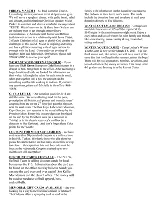 FRIDAY, MARCH 4 – St. Paul Lutheran Church,                  family with information on the donation you made to
Luxemburg, invites you to an event at 6pm in our gym.        The Gideons in their loved one‟s name. The cards
We will serve a spaghetti dinner, with garlic bread, salad   include the donation form and envelope to mail your
and dessert, and inspirational Christian speaker, Micah      donation directly to The Gideons.
Parker, to entertain and share a wonderful message about
                                                             WINTER COTTAGE RETREATS!! – Cottages are
TRUST! Micah's mission is: 1) Share how God can use
                                                             available this winter at 30% off the regular $130-
an ordinary man to get through extraordinary
                                                             $140/night (with a minimum two-night stay). Enjoy a
circumstances; 2) Motivate with humor and Biblical
                                                             cozy cabin and lots of winter fun with family and friends
truth towards action in a relationship with Jesus Christ;
                                                             like snowshoeing, cross country skiing, broomball,
3) Equip Christians of all ages to glorify God despite the
                                                             tubing and more!!
challenges of this world. Micah is inspiring and funny
and has a gift for connecting with all ages on how to        WINTER YOUTH CAMP!! – Camp Luther‟s Winter
connect with the Lord. Come enjoy an evening of              Youth Camp is now set for March 4-6, 2011. It is our
laughter, faith and fellowship. $10/person; please call      third annual and, like before, we will have much of the
920-845-2095 to reserve your spot!                           same fun that is offered in the summer, minus the bugs!
                                                             There will be cool counselors, bonfires, devotions, and
WE WANT YOUR GREEN AND GOLD! – If you
                                                             lots of activities (the snowy versions). This camp is for
have any S&H Green Stamps or Gold Bond stamps in a
                                                             4-6 graders and housing is in the Retreat Center.
drawer or box, bring them to the office. After receiving a
large donation of both, we looked for information on
their value. Although the value for each point is small,
when put together into a pot, the amount can be
something worthwhile working to redeem. If you have
any questions, please call Michelle in the office (468-
4065).
GIVE A LITTLE – Our donation goals for 2011 are
still the same. We are collecting food for the poor,
prescription pill bottles, cell phones and manufacturers‟
coupons; bins are on the 2nd floor just past the elevator,
near the coat room. The Box Tops, Labels for Education,
Capri Sun, etc. cart remains in the main hallway by the
Preschool door. Empty ink jet cartridges can be placed
on the cart by the Preschool door (as a donation to
Trinity) or in the church secretary‟s mailbox (as a
donation to Our Saviour). And don‟t forget those Coke
points for the Youth!!
COUPONS FOR MILITARY FAMILIES – We have
sent more than 30 pounds of coupons to a military base
in Incirlik, Turkey. We thank those who clip them but
please be careful (don‟t cut too many at one time or clip
too close… the expiration date and bar code must be
intact to be redeemed). Coupons expired up to two
months are still acceptable!
DISCOUNT CARDS FOR SALE – The N.E.W.
Softball Team is selling discount cards for local
businesses for $10. Information about the card can
be found on the office hallway bulletin board; you
can use the card over and over again! See Kellie
Meerstein or call the church office. The money will
be used to purchase softball apparel, bats,
and softballs.
MEMORIAL GIFT CARDS AVAILABLE – Are you
looking for a way to memorialize a friend or relative?
The Gideons offers a sympathy card to send to the
 