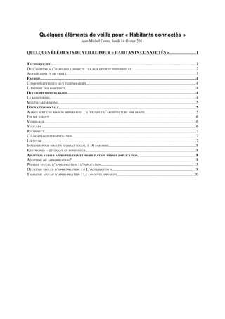 Quelques éléments de veille pour « Habitants connectés »
                                                 Jean-Michel Cornu, lundi 14 février 2011


QUELQUES ÉLÉMENTS DE VEILLE POUR « HABITANTS CONNECTÉS ».........................1

TECHNOLOGIES ...........................................................................................................................................2
DE L’HABITAT À L’HABITANT CONNECTÉ : LA BOX DEVIENT INDIVIDUELLE..............................................................2
AUTRES ASPECTS DE VEILLE............................................................................................................................3
ENERGIE.....................................................................................................................................................4
CONSOMMATION DUE AUX TECHNOLOGIES..........................................................................................................4
L’ÉNERGIE DES HABITANTS.............................................................................................................................4
DÉVELOPPEMENT DURABLE............................................................................................................................4
LE MONITORING............................................................................................................................................4
MULTISTAKEHOLDING....................................................................................................................................5
INNOVATION SOCIALE....................................................................................................................................5
A QUOI SERT UNE MAISON IMPARFAITE… L’EXEMPLE D’ARCHITECTURE FOR DEATH.................................................5
FIX MY STREET..............................................................................................................................................6
VOISIN-AGE..................................................................................................................................................6
YOOCASA ....................................................................................................................................................6
RECONNECT..................................................................................................................................................7
COLOCATION INTERGÉNÉRATION.......................................................................................................................7
LOFTCUBE....................................................................................................................................................7
INTERNET POUR TOUS EN HABITAT SOCIAL À 1€ PAR MOIS....................................................................................8
KEETWONEN – ÉTUDIANT EN CONTENEUR..........................................................................................................8
ADOPTION VERSUS APPROPRIATION ET MOBILISATION VERSUS IMPLICATION........................................................8
ADOPTION OU APPROPRIATION?........................................................................................................................8
PREMIER NIVEAU D’APPROPRIATION : L’IMPLICATION.........................................................................................15
DEUXIÈME NIVEAU D’APPROPRIATION : « L’OUTILISATION »..............................................................................18
TROISIÈME NIVEAU D’APPROPRIATION : LE CO-DÉVELOPPEMENT..........................................................................20
 