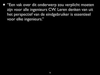 • “Een vak over dit onderwerp zou verplicht moeten
  zijn voor alle ingenieurs CW. Leren denken van uit
  het perspectief van de eindgebruiker is essentieel
  voor elke ingenieurs.”




                          16
 