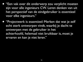 • “Een vak over dit onderwerp zou verplicht moeten
  zijn voor alle ingenieurs CW. Leren denken van uit
  het perspectief van de eindgebruiker is essentieel
  voor elke ingenieurs.”
• “Projectwerk is essentieel: Merken dat wat je zelf
  echt sterk ontworpen vindt, waarbij je dacht te
  ontwerpen met de gebruiker in het
  achterhoofd, helemaal niet bruikbaar is, moet je
  ervaren en kan je niet leren.”




                           16
 