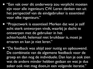 • “Een vak over dit onderwerp zou verplicht moeten
  zijn voor alle ingenieurs CW. Leren denken van uit
  het perspectief van de eindgebruiker is essentieel
  voor elke ingenieurs.”
• “Projectwerk is essentieel: Merken dat wat je zelf
  echt sterk ontworpen vindt, waarbij je dacht te
  ontwerpen met de gebruiker in het
  achterhoofd, helemaal niet bruikbaar is, moet je
  ervaren en kan je niet leren.”
• “De feedback was altijd zeer nuttig en opbouwend.
  De combinatie van de algemene feedback voor de
  groep en dan nog de individuele. Dan kan je ook zien
  wat de andere minder hebben gedaan en wat je dus
  zeker ook niet mag doen16in een volgende iteratie.”
 
