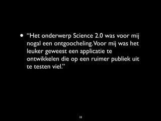 • “Het onderwerp Science 2.0 was voor mij
  nogal een ontgoocheling.Voor mij was het
  leuker geweest een applicatie te
  ontwikkelen die op een ruimer publiek uit
  te testen viel.”




                     18
 