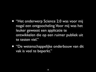 • “Het onderwerp Science 2.0 was voor mij
  nogal een ontgoocheling.Voor mij was het
  leuker geweest een applicatie te
  ontwikkelen die op een ruimer publiek uit
  te testen viel.”
• “De wetenschappelijke onderbouw van dit
  vak is veel te beperkt.”



                      18
 