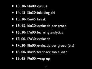 • 13u30-14u00: cursus
• 14u15-15u30: inleiding chi
• 15u30-15u45: break
• 15u45-16u30: evaluatie per groep
• 16u30-17u00: learning analytics
• 17u00-17u30: evaluatie
• 17u30-18u00: evaluatie per groep (bis)
• 18u00-18u45: feedback aan elkaar
• 18u45-19u00: wrap-up
                     3
 