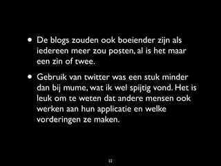 • De blogs zouden ook boeiender zijn als
  iedereen meer zou posten, al is het maar
  een zin of twee.
• Gebruik van twitter was een stuk minder
  dan bij mume, wat ik wel spijtig vond. Het is
  leuk om te weten dat andere mensen ook
  werken aan hun applicatie en welke
  vorderingen ze maken.



                      22
 