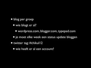 • blog per groep
 • wie blogt er al?
   • wordpress.com, blogger.com, typepad.com
 • je moet elke week een status update bloggen
• twitter tag: #chikul12
 • wie heeft er al een account?
 