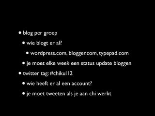 • blog per groep
 • wie blogt er al?
   • wordpress.com, blogger.com, typepad.com
 • je moet elke week een status update bloggen
• twitter tag: #chikul12
 • wie heeft er al een account?
 • je moet tweeten als je aan chi werkt
 