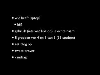 • wie heeft laptop?
 • bij?
• gebruik (iets wat lijkt op) je echte naam!
• 8 groepen van 4 en 1 van 3 (35 studten)
• zet blog op
• tweet erover
• vandaag!
 
