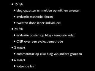 • 15 feb
 • blog opzetten en melden op wiki en tweeten
 • evaluatie-methode kiezen
 • tweeten door ieder individueel
• 24 feb
 • evaluatie posten op blog - template volgt
 • OER over een evaluatiemethode
• 2 maart
 • commentaar op elke blog van andere groepen
• 6 maart
 • volgende les
 