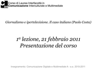 Giornalismo e ipertelevisione. Il caso italiano (Paolo Costa)




        1a lezione, 21 febbraio 2011
          Presentazione del corso


   Insegnamento: Comunicazione Digitale e Multimediale A - a.a. 2010-2011
 