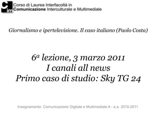 Giornalismo e ipertelevisione. Il caso italiano (Paolo Costa)




      6a lezione, 3 marzo 2011
           I canali all news
   Primo caso di studio: Sky TG 24


   Insegnamento: Comunicazione Digitale e Multimediale A - a.a. 2010-2011
 