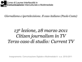 Giornalismo e ipertelevisione. Il caso italiano (Paolo Costa)




     13a lezione, 28 marzo 2011
      Citizen journalism in TV
  Terzo caso di studio: Current TV


   Insegnamento: Comunicazione Digitale e Multimediale A - a.a. 2010-2011
 