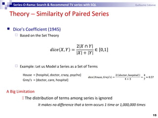Theory − Similarity of Paired Series
15
Series-O-Rama: Search & Recommend TV series with SQL Guillaume Cabanac
A Big Limitation
 The distribution of terms among series is ignored
It makes no difference that a term occurs 1 time or 1,000,000 times
 Dice’s Coefficient (1945)
 Based on the Set Theory
 Example: Let us Model a Series as a Set of Terms
House = {hospital, doctor, crazy, psycho}
Grey’s = {doctor, care, hospital}
 