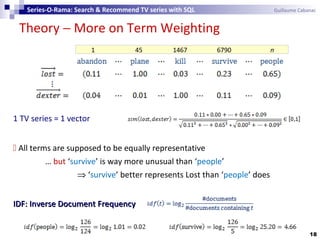 Theory − More on Term Weighting
18
Series-O-Rama: Search & Recommend TV series with SQL Guillaume Cabanac
1 45 1467 6790 n
1 TV series = 1 vector
 All terms are supposed to be equally representative
… but ‘survive’ is way more unusual than ‘people’
⇒ ‘survive’ better represents Lost than ‘people’ does
IDF: Inverse Document FrequencyIDF: Inverse Document Frequency
 