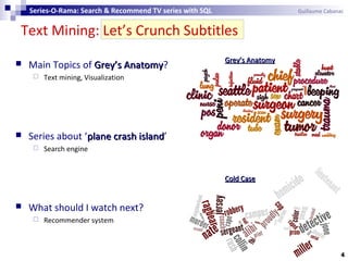 Text Mining: Let’s Crunch Subtitles
4
 Main Topics of Grey’s AnatomyGrey’s Anatomy?
 Text mining, Visualization
 Series about ‘plane crash islandplane crash island’
 Search engine
 What should I watch next?
 Recommender system
Cold CaseCold Case
GreyGrey’s Anatomy’s Anatomy
Series-O-Rama: Search & Recommend TV series with SQL Guillaume Cabanac
 