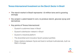 The starch market in Brazil represents 1.8 million tons and is growing
strongly
Our project: a plant based in corn, to produce starch, glucose syrup and
derivatives
Key points of Tereos Internacional:
• Guarani’s customers base in Brazil
Tereos Internacional Investment on the Starch Sector in Brazil
21
• Guarani’s customers base in Brazil
• Guarani’s distribution network in Brazil
• Guarani’s industrial platform
• The diversified and innovative Syral’s product portfolio
• Close relations between Syral and food & nonfood multinationals, built via
R&D in Europe
 