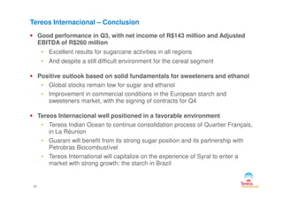 Good performance in Q3, with net income of R$143 million and Adjusted
EBITDA of R$260 million
• Excellent results for sugarcane activities in all regions
• And despite a still difficult environment for the cereal segment
Positive outlook based on solid fundamentals for sweeteners and ethanol
• Global stocks remain low for sugar and ethanol
• Improvement in commercial conditions in the European starch and
sweeteners market, with the signing of contracts for Q4
Tereos Internacional – Conclusion
22
sweeteners market, with the signing of contracts for Q4
Tereos Internacional well positioned in a favorable environment
• Tereos Indian Ocean to continue consolidation process of Quartier Français,
in La Réunion
• Guarani will benefit from its strong sugar position and its partnership with
Petrobras Biocombustível
• Tereos International will capitalize on the experience of Syral to enter a
market with strong growth: the starch in Brazil
 