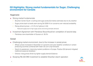 Sugarcane
Strong market fundamentals
• Brazilian Center South: crushing and sugar production below estimates due to dry weather
• Sugar prices back to levels seen during Q4 2009/10 on concerns over reduced availability
• Rising ethanol prices: + 21.5% for hydrous in Q3
• Reduced supply due to high sugar prices and strong domestic demand
Investment Agreement with Petrobras Biocombustível: completion of second step
Q3 Highlights: Strong market fundamentals for Sugar, Challenging
environment for Cereals
4
• Petrobras now shareholder of Guarani at 26.5%
Cereal
Challenging market environment, due to the increase in cereal prices
• Wheat: prices increased in December on concerns over poor weather conditions in certain
producing countries combined with lower US corn crop forecasts
• Starch & sweeteners: improving market conditions in Europe. Positive Q3 demand mitigated
traditional seasonal slowdown
• Ethanol: rising prices driven by tighter supply-demand balance
Studying R$ 230 MM investment to establish Brazilian starch operation
 