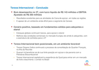Tereos Internacional – Conclusão
Bom desempenho no 3T, com lucro líquido de R$ 143 milhões e EBITDA
Ajustado de R$ 260 milhões
• Resultados excelentes para as atividades de Cana-de-açúcar, em todas as regiões
• E apesar de um ambiente ainda difícil para o segmento de Cereais
Cenário positivo, baseado em fundamentos sólidos para adoçantes e
etanol
• Estoques globais continuam baixos, para açúcar e etanol
• Melhora das condições comerciais no mercado Europeu de amido & adoçantes, com
22
• Melhora das condições comerciais no mercado Europeu de amido & adoçantes, com
a assinatura de contratos para o 4T
Tereos Internacional bem posicionada, em um ambiente favorável
• Tereos Oceano Índico continuará o processo de consolidação do Quartier Français,
na Ilha da Reunião
• Guarani irá beneficiar-se de sua forte posição em açúcar e da parceria com a
Petrobras Biocombustível
• Tereos Internacional capitalizará a experiência da Syral para entrar em um mercado
de forte crescimento: o amido no Brasil
 