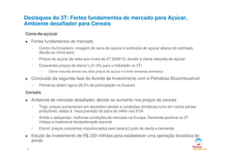 Destaques do 3T: Fortes fundamentos de mercado para Açúcar,
Ambiente desafiador para Cereais
Cana-de-açúcar
Fortes fundamentos de mercado
• Centro-Sul brasileiro: moagem de cana-de-açúcar e produção de açúcar abaixo do estimado,
devido ao clima seco
• Preços do açúcar de volta aos níveis do 4T 2009/10, devido à oferta reduzida de açúcar
• Crescentes preços de etanol (+21.5% para o hidratado no 3T)
• Oferta reduzida devido aos altos preços do açúcar e à forte demanda doméstica
Conclusão da segunda fase do Acordo de Investimento com a Petrobras Biocombustível
4
Conclusão da segunda fase do Acordo de Investimento com a Petrobras Biocombustível
• Petrobras detém agora 26,5% de participação na Guarani
Cereais
Ambiente de mercado desafiador, devido ao aumento nos preços de cereais
• Trigo: preços aumentaram em dezembro devido a condições climáticas ruins em certos países
produtores, aliado à fraca previsão da safra do milho nos EUA
• Amido e adoçantes: melhores condições de mercado na Europa. Demanda positiva no 3T
mitigou a tradicional desaceleração sazonal
• Etanol: preços crescentes impulsionados pelo balanço justo de oferta e demanda
Estudo de investimento de R$ 230 milhões para estabelecer uma operação brasileira de
amido
 