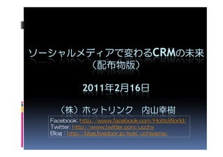 ソーシャルメディアで変わるCRMの未来
      （配布物版）

            2011年2月16日

    （株）ホットリンク 内山幸樹
  Facebook: http://www.facebook.com/HottoWorld/
  Twitter: http://www.twitter.com/ucchy
  Blog : http://blog.livedoor.jp/koki_uchiyama/
 