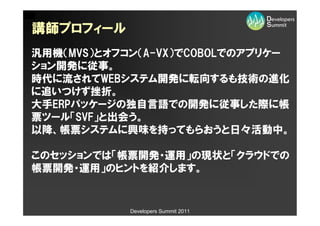 講師プロフィール
汎用機（MVS）とオフコン（A-VX）でCOBOLでのアプリケー
ション開発に従事。
時代に流されてWEBシステム開発に転向するも技術の進化
に追いつけず挫折。
大手ERPパッケージの独自言語での開発に従事した際に帳
票ツール「SVF」と出会う。
以降、帳票システムに興味を持ってもらおうと日々活動中。

このセッションでは「帳票開発・運用」の現状と「クラウドでの
帳票開発・運用」のヒントを紹介します。


            Developers Summit 2011
 