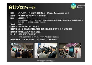 会社プロフィール
・商号    ：ウイングアーク テクノロジーズ株式会社 (WingArc Technologies, Inc. )
・所在地   ：東京都渋谷区円山町28-5 １ｓｔ渋谷ビル
・設立    ：2009年11月
       ※2004年3月よりウイングアークテクノロジーズ株式会社として現在の事業活動を行っておりますが、持株会社体制移行
       に伴い2009年11月に新会社を設立しております。
・資本金  ：1億円
・主要株主 ：1ｓｔホールディングス株式会社
・事業内容 ：ツール・ミドルウエア製品の開発・販売、導入支援・保守サポートサービスの提供
・従業員数 ：175名 （2010年2月28日現在）
・売上高   ：77億円（2010年2月期）
       ※持株会社化以前のウイングアーク テクノロジーズ株式会社の売上を含む
・取引金融機関 ：三菱東京UFJ銀行       みずほ銀行       三井住友銀行




                         Developers Summit 2011
 