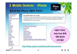 3. Mobile Devices - iPhone
접근성 있는 iPhone 사용자 가이드!




                                            사용자 가이드,
                                           Help Desk 등에
                                             대한 접근성
                                              고려 필요


        http://help.apple.com/iphone/4/voiceover/en/
                         13                            현 준 호
 