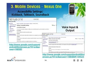 3. Mobile Devices – Nexus One
       Accessibility Settings:
  Kickback, Talkback, Soundback



                                                    Voice Input &
                                                       Output




http://www.google.com/support/
android/bin/answer.py?hl=en&an
swer=168585

                                 http://www.google.com/support/android/bin/
                                 answer.py?hl=en&answer=168586#1104525
                                   14                          현 준 호
 