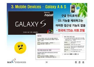 3. Mobile Devices – Galaxy A & S

                             구글 안드로이드
                           OS 기능을 제외하고는
                         어떠한 접근성 기능도 없음
                          - 한국어 TTS는 지원 안됨




                    16              현 준 호
 