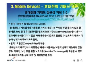 3. Mobile Devices – 휴대전화 키패드 표준
             휴대전화 키패드 접근성 지침 1.0
       (정보통신단체표준 TTAS.KO-06.0152, 2007년 12월 26일)
       http://www.iabf.kr/upload/pds/TTAS_KO-06_0152.pdf

* 원 칙 : 보편적 설계(Universal Design)
 휴대전화기 제조업자와 이동통신 서비스 제공자는 무리한 부담이 되지 않는 한
장애인, 노인 등이 휴대전화기를 별도의 보조기구(Assistive Devices)를 사용하지
않고서도 장애를 가지지 않은 자와 동등한 수준으로 활용할 수 있도록 키패드의 기
능과 설계가 이루어지도록 한다.
* 원칙 : 호환성(Compatibility)의 제공
휴대전화기 제조업자와 이동통신 서비스 제공자는 보편적 설계가 가능하지 않은
경우, 장애인․노인 등을 위한 보조기구(Assistive Technology)와 호환될 수 있도
록 휴대전화기를 설계․제작 및 제공하도록 한다.

                                17                     현 준 호
 