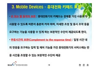 3. Mobile Devices ­ 휴대전화 키패드 표준

• 손 또는 팔 동작의 보완 : 휴대전화기의 키패드는 장애를 가진 사용자가


사용할 수 있도록 버튼이 충분히 커야 하며, 미세한 조정 및 동시 조작 등을


요구하는 기능을 사용할 수 있게 하는 보완적인 수단이 제공되도록 한다.


• 반응시간의 보완(Complement to the response time) : 일정 시간 내


의 반응을 요구하는 입력 및 제어 기능을 가진 휴대전화기의 서비스에는 반


응 시간을 조정할 수 있는 보완적인 수단이 제공


                          18                   현 준 호
 