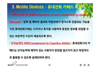 3. Mobile Devices ­ 휴대전화 키패드 표준
• 청력의 보완 및 대체(Replacement of and Complement to Audible

Message) : 입력 및 제어의 결과와 작동상태가 청각으로 전달되는 기능을

가진 휴대전화기에는 시각이나 촉각을 사용하여 동일한 정보를 전달할 수

있는 보완적인 수단이 제공되도록 한다.

• 인지능력의 보완(Complement to Cognitive Ability) : 휴대전화기의 키


패드는 인지능력에 제약이 있는 사용자가 혼란을 일으키지 않고 독립적으

로 활용할 수 있도록 설계되어야 한다.

                          20                   현 준 호
 