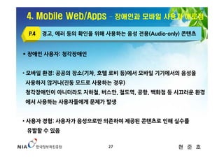 4. Mobile Web/Apps      – 장애인과 모바일 사용자 애로점

 P.4   경고, 에러 등의 확인을 위해 사용하는 음성 전용(Audio-only) 콘텐츠


* 장애인 사용자: 청각장애인


• 모바일 환경: 공공의 장소(기차, 호텔 로비 등)에서 모바일 기기에서의 음성을
사용하지 않거나(진동 모드로 사용하는 경우)
청각장애인이 아니더라도 지하철, 버스안, 철도역, 공항, 백화점 등 시끄러운 환경
에서 사용하는 사용자들에게 문제가 발생


• 사용자 경험: 사용자가 음성으로만 의존하여 제공된 콘텐츠로 인해 실수를
 유발할 수 있음

                         27                 현 준 호
 