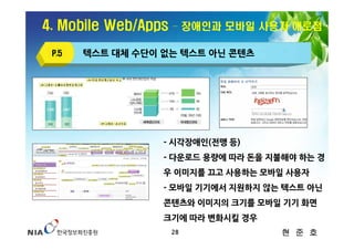 4. Mobile Web/Apps   – 장애인과 모바일 사용자 애로점

 P.5   텍스트 대체 수단이 없는 텍스트 아닌 콘텐츠




                  - 시각장애인(전맹 등)
                  - 다운로드 용량에 따라 돈을 지불해야 하는 경
                  우 이미지를 끄고 사용하는 모바일 사용자
                  - 모바일 기기에서 지원하지 않는 텍스트 아닌
                  콘텐츠와 이미지의 크기를 모바일 기기 화면
                  크기에 따라 변화시킬 경우
                     28              현 준 호
 