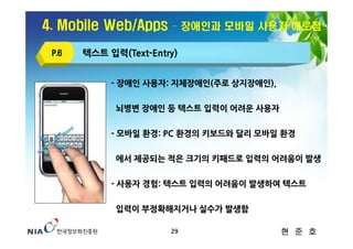 4. Mobile Web/Apps     – 장애인과 모바일 사용자 애로점

 P.6   텍스트 입력(Text-Entry)


            - 장애인 사용자: 지체장애인(주로 상지장애인),

             뇌병변 장애인 등 텍스트 입력이 어려운 사용자

            - 모바일 환경: PC 환경의 키보드와 달리 모바일 환경

             에서 제공되는 적은 크기의 키패드로 입력의 어려움이 발생

            - 사용자 경험: 텍스트 입력의 어려움이 발생하여 텍스트

             입력이 부정확해지거나 실수가 발생함

                       29                 현 준 호
 