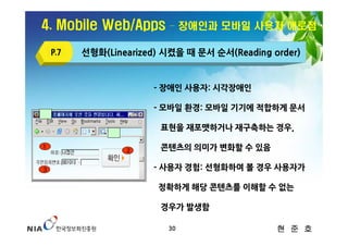 4. Mobile Web/Apps        – 장애인과 모바일 사용자 애로점

    P.7   선형화(Linearized) 시켰을 때 문서 순서(Reading order)


                       - 장애인 사용자: 시각장애인

                       - 모바일 환경: 모바일 기기에 적합하게 문서

                         표현을 재포맷하거나 재구축하는 경우,

1
                  2      콘텐츠의 의미가 변화할 수 있음

3                      - 사용자 경험: 선형화하여 볼 경우 사용자가

                        정확하게 해당 콘텐츠를 이해할 수 없는

                         경우가 발생함

                          30                   현 준 호
 