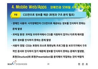 4. Mobile Web/Apps      – 장애인과 모바일 사용자 애로점

 P.8    CSS만으로 정보를 제공 (표현과 구조 분리 필요)


- 장애인 사용자: 시각장애인이 CSS만으로 제공되는 정보를 인식하지 못하는

문제 발생

- 모바일 환경: 모바일 브라우저에서 CSS를 지원하지 않거나 다르게 해석할

경우 정보를 인식하지 못하는 문제 발생

- 사용자 경험: CSS는 표현의 요소로 화면낭독 프로그램 등 보조기기에서 구조

적인 문서로 인식하지 않기 때문에 정보를 인식하지 못하는 문제가 발생함.

표현(Structure)와 표현(Presentation)을 분리해서 작업하는 것이 바람직


                       31                   현 준 호
 