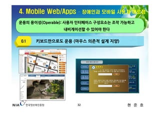 4. Mobile Web/Apps   – 장애인과 모바일 사용자 애로점

운용의 용이성(Operable): 사용자 인터페이스 구성요소는 조작 가능하고
                내비게이션할 수 있어야 한다


O.1   키보드만으로도 운용 (마우스 의존적 설계 지양)




                     32                현 준 호
 