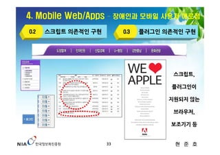4. Mobile Web/Apps   – 장애인과 모바일 사용자 애로점

O.2   스크립트 의존적인 구현        O.3   플러그인 의존적인 구현




                                       스크립트,

                                      플러그인이

                                      지원되지 않는

                                       브라우저,

                                      보조기기 등


                     33                현 준 호
 