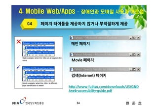 4. Mobile Web/Apps   – 장애인과 모바일 사용자 애로점

  O.4   페이지 타이틀을 제공하지 않거나 부적절하게 제공



                 메인 페이지



                 Movie 페이지



                 검색(Internet) 페이지

                http://www.fujitsu.com/downloads/US/GND
                /web-accessibility-guide.pdf


                     34                        현 준 호
 