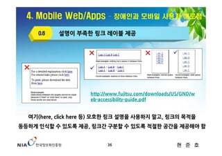 4. Mobile Web/Apps      – 장애인과 모바일 사용자 애로점

     O.6   설명이 부족한 링크 레이블 제공




                    http://www.fujitsu.com/downloads/US/GND/w
                    eb-accessibility-guide.pdf


  여기(here, click here 등) 모호한 링크 설명을 사용하지 말고, 링크의 목적을
동등하게 인식할 수 있도록 제공, 링크간 구분할 수 있도록 적절한 공간을 제공해야 함


                          36                         현 준 호
 