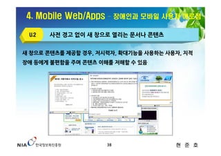 4. Mobile Web/Apps   – 장애인과 모바일 사용자 애로점

 U.2   사전 경고 없이 새 창으로 열리는 문서나 콘텐츠


새 창으로 콘텐츠를 제공할 경우, 저시력자, 확대기능을 사용하는 사용자, 지적
장애 등에게 불편함을 주며 콘텐츠 이해를 저해할 수 있음




                      38              현 준 호
 