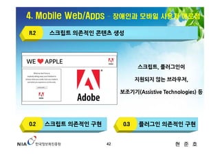 4. Mobile Web/Apps   – 장애인과 모바일 사용자 애로점

R.2    스크립트 의존적인 콘텐츠 생성




                                 스크립트, 플러그인이

                                 지원되지 않는 브라우저,

                          보조기기(Assistive Technologies) 등




O.2   스크립트 의존적인 구현         O.3   플러그인 의존적인 구현


                     42                      현 준 호
 