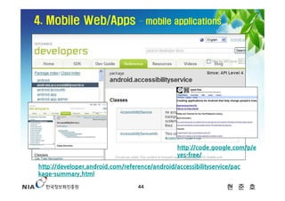4. Mobile Web/Apps                 – mobile applications




                                                http://code.google.com/p/e
                                                yes-free/
http://developer.android.com/reference/android/accessibilityservice/pac
kage-summary.html

                                   44                             현 준 호
 