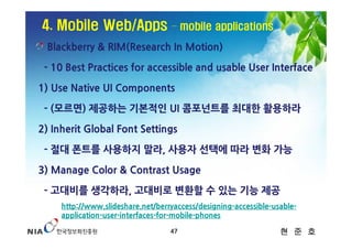 4. Mobile Web/Apps                 – mobile applications

 Blackberry & RIM(Research In Motion)

 - 10 Best Practices for accessible and usable User Interface

1) Use Native UI Components

 - (모르면) 제공하는 기본적인 UI 콤포넌트를 최대한 활용하라

2) Inherit Global Font Settings

 - 절대 폰트를 사용하지 말라, 사용자 선택에 따라 변화 가능

3) Manage Color & Contrast Usage

 - 고대비를 생각하라, 고대비로 변환할 수 있는 기능 제공
     http://www.slideshare.net/berryaccess/designing-accessible-usable-
     application-user-interfaces-for-mobile-phones

                                   47                             현 준 호
 
