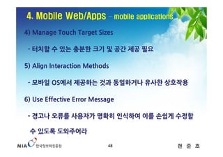 4. Mobile Web/Apps          – mobile applications

4) Manage Touch Target Sizes

 - 터치할 수 있는 충분한 크기 및 공간 제공 필요

5) Align Interaction Methods

 - 모바일 OS에서 제공하는 것과 동일하거나 유사한 상호작용

6) Use Effective Error Message

 - 경고나 오류를 사용자가 명확히 인식하여 이를 손쉽게 수정할

 수 있도록 도와주어라

                            48                      현 준 호
 
