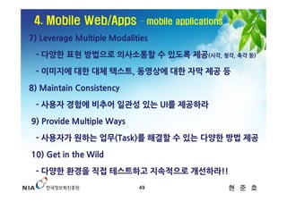 4. Mobile Web/Apps         – mobile applications

7) Leverage Multiple Modalities

 - 다양한 표현 방법으로 의사소통할 수 있도록 제공(시각, 청각, 촉각 등)

 - 이미지에 대한 대체 텍스트, 동영상에 대한 자막 제공 등

8) Maintain Consistency

 - 사용자 경험에 비추어 일관성 있는 UI를 제공하라

9) Provide Multiple Ways

 - 사용자가 원하는 업무(Task)를 해결할 수 있는 다양한 방법 제공

10) Get in the Wild

 - 다양한 환경을 직접 테스트하고 지속적으로 개선하라!!
                            49                      현 준 호
 