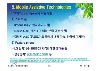 5. Mobile Assistive Technologies
   TTS(Text-to-Speech) 지원 현황

 1) 스마트 폰

  - iPhone (내장, 한국어도 지원)

  - Nexus One (기본 TTS 내장, 한국어 미지원)

  - 갤럭시 A&S (안드로이드 앱에서 내장 가능, 한국어 미지원)

 2) Feature phone

  - LG 전자: LG-SH860S 시각장애인 휴대폰 등

  - 삼성전자: SCH-W910 VVIP 등
http://jhyun.wordpress.com/2010/07/12/%ED%9C%B4%EB%8C%80%EC%A0%84%ED%99%94%EA%B8%B0%EC%9D%98-
%EC%8B%9C%EA%B0%81%EC%9E%A5%EC%95%A0%EC%9D%B8-%ED%8E%B8%EC%9D%98-%EA%B8%B0%EB%8A%A5-
%ED%85%8D%EC%8A%A4%ED%8A%B8-%EC%9D%8C%EC%84%B1-%EB%B3%80/


                                            50                                  현 준 호
 